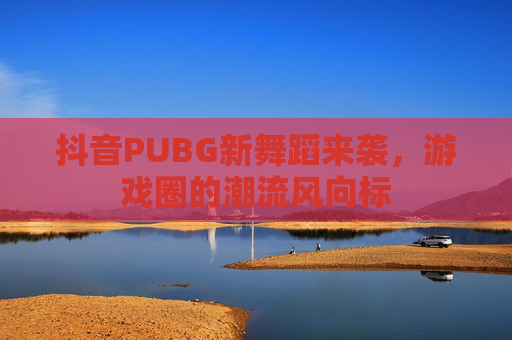 抖音PUBG新舞蹈来袭，游戏圈的潮流风向标