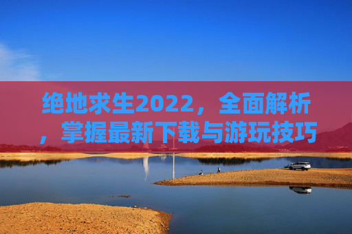 绝地求生2022，全面解析，掌握最新下载与游玩技巧
