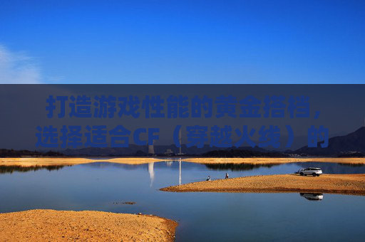 打造游戏性能的黄金搭档，选择适合CF（穿越火线）的主板与CPU