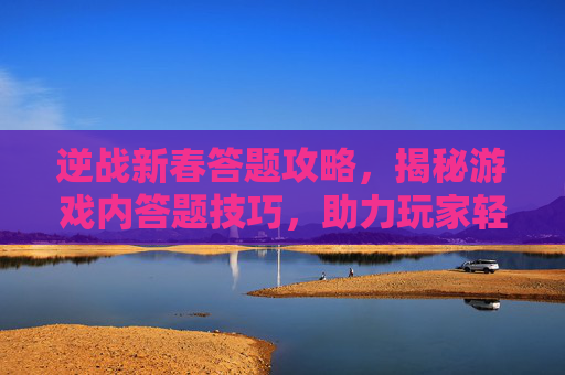 逆战新春答题攻略，揭秘游戏内答题技巧，助力玩家轻松过关