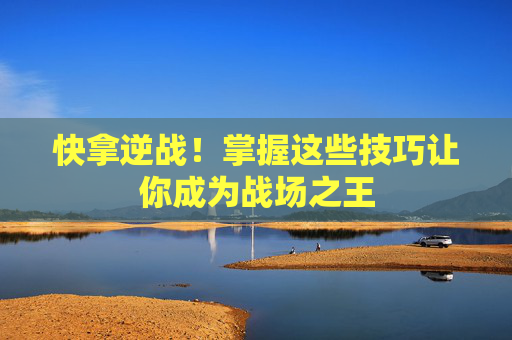 快拿逆战！掌握这些技巧让你成为战场之王