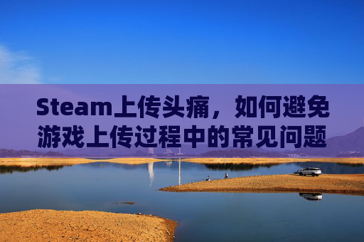 Steam上传头痛，如何避免游戏上传过程中的常见问题