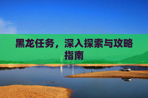 黑龙任务,深入探索与攻略指南 黑龙任务,深入探索与攻略指南