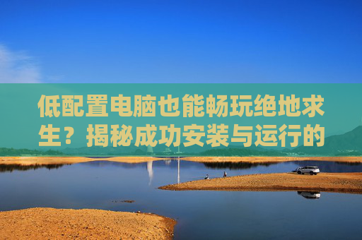 低配置电脑也能畅玩绝地求生？揭秘成功安装与运行的秘诀！