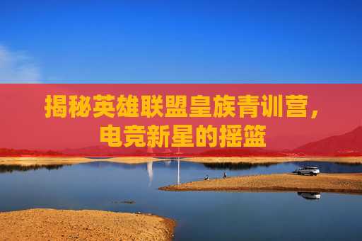 揭秘英雄联盟皇族青训营，电竞新星的摇篮