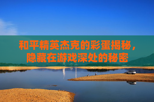 和平精英杰克的彩蛋揭秘，隐藏在游戏深处的秘密