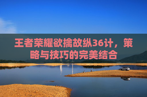王者荣耀欲擒故纵36计，策略与技巧的完美结合
