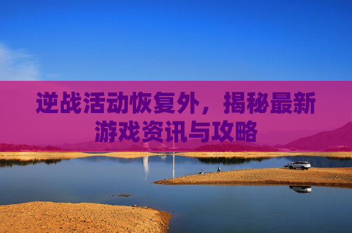 逆战活动恢复外，揭秘最新游戏资讯与攻略