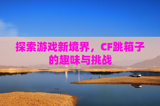 探索游戏新境界，CF跳箱子的趣味与挑战