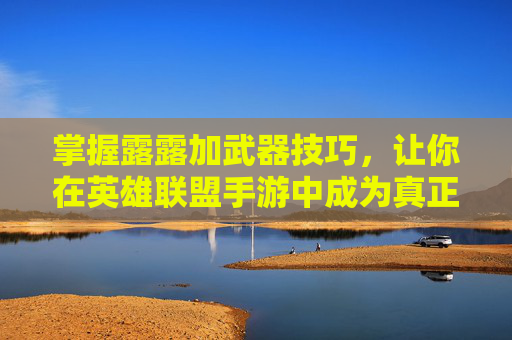 掌握露露加武器技巧，让你在英雄联盟手游中成为真正的高手