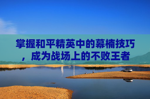 掌握和平精英中的幕楠技巧，成为战场上的不败王者