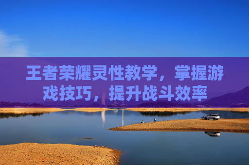 王者荣耀灵性教学，掌握游戏技巧，提升战斗效率