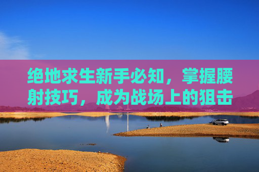 绝地求生新手必知，掌握腰射技巧，成为战场上的狙击之王