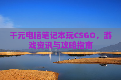 千元电脑笔记本玩CSGO，游戏资讯与攻略指南