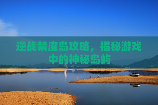 逆战禁魔岛攻略,揭秘游戏中的神秘岛屿 逆战禁魔岛攻略,揭秘游戏中的神秘岛屿