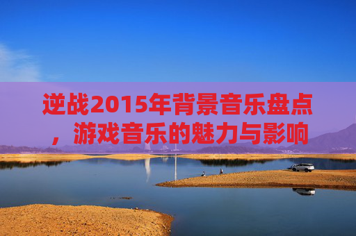 逆战2015年背景音乐盘点，游戏音乐的魅力与影响