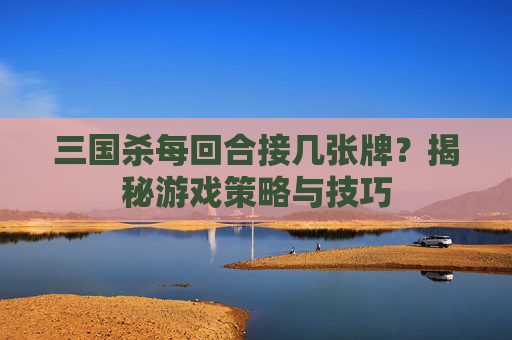 三国杀每回合接几张牌？揭秘游戏策略与技巧