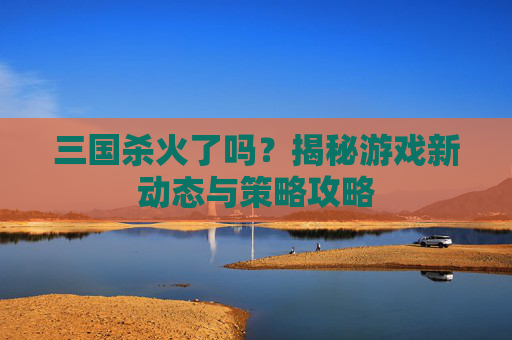 三国杀火了吗？揭秘游戏新动态与策略攻略
