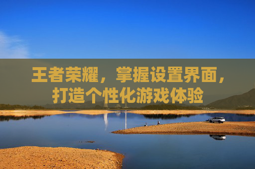 王者荣耀，掌握设置界面，打造个性化游戏体验