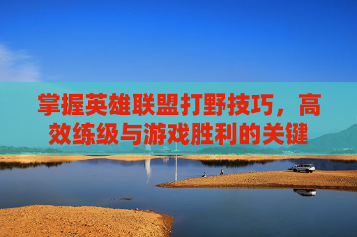 掌握英雄联盟打野技巧，高效练级与游戏胜利的关键