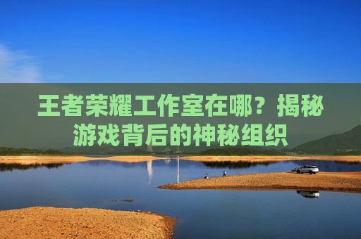 王者荣耀工作室在哪？揭秘游戏背后的神秘组织