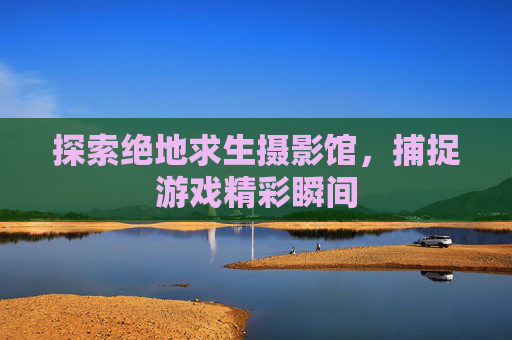 探索绝地求生摄影馆，捕捉游戏精彩瞬间