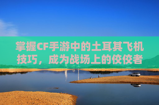 掌握CF手游中的土耳其飞机技巧，成为战场上的佼佼者