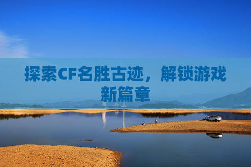 探索CF名胜古迹，解锁游戏新篇章