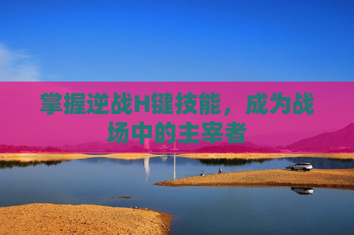 掌握逆战H键技能，成为战场中的主宰者