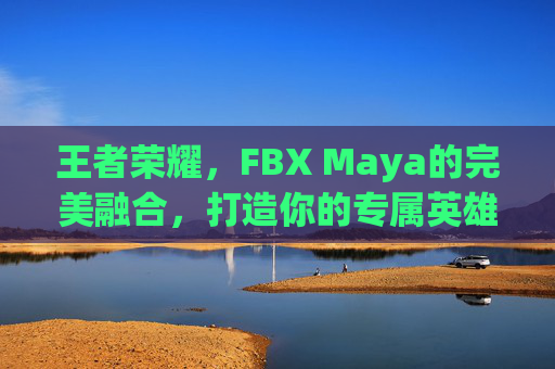王者荣耀，FBX Maya的完美融合，打造你的专属英雄