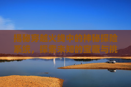 揭秘穿越火线中的神秘探险系统，探索未知的宝藏与挑战