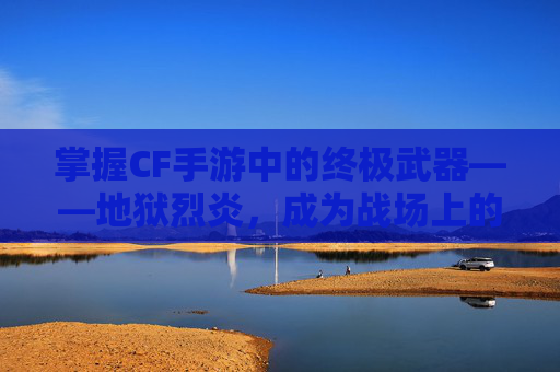 掌握CF手游中的终极武器——地狱烈炎，成为战场上的霸主！