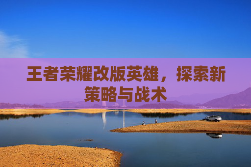 王者荣耀改版英雄，探索新策略与战术