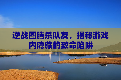 逆战图腾杀队友，揭秘游戏内隐藏的致命陷阱