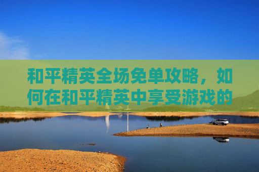 和平精英全场免单攻略，如何在和平精英中享受游戏的乐趣？