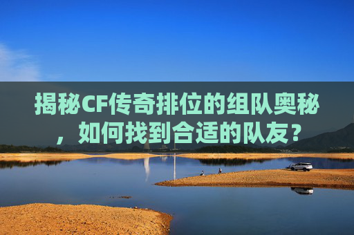 揭秘CF传奇排位的组队奥秘，如何找到合适的队友？