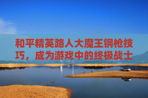 和平精英路人大魔王钢枪技巧，成为游戏中的终极战士