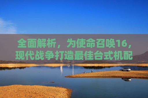 全面解析，为使命召唤16，现代战争打造最佳台式机配置