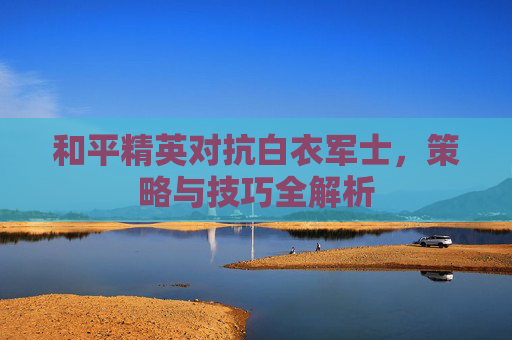 和平精英对抗白衣军士，策略与技巧全解析