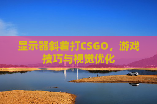 显示器斜着打CSGO，游戏技巧与视觉优化