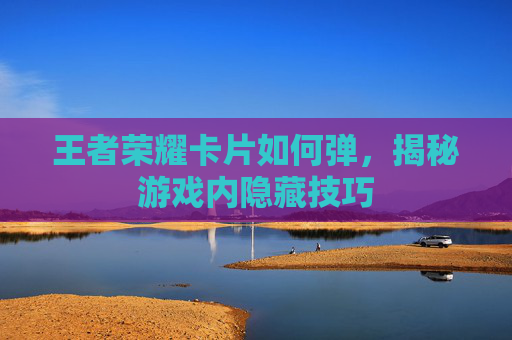 王者荣耀卡片如何弹，揭秘游戏内隐藏技巧