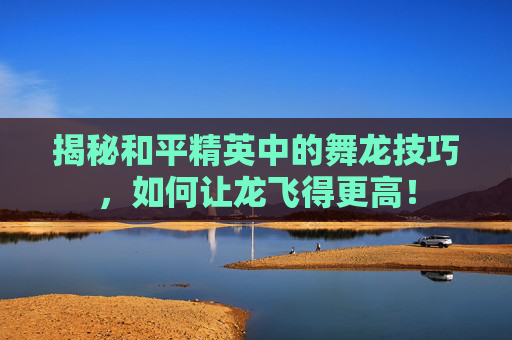 揭秘和平精英中的舞龙技巧，如何让龙飞得更高！