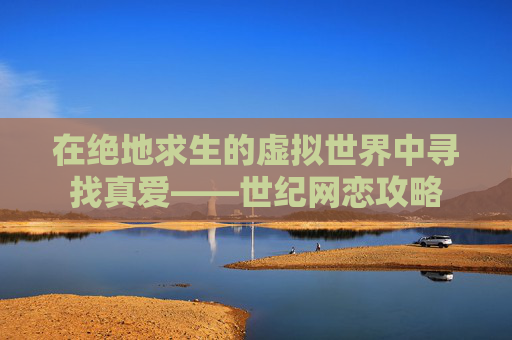在绝地求生的虚拟世界中寻找真爱——世纪网恋攻略