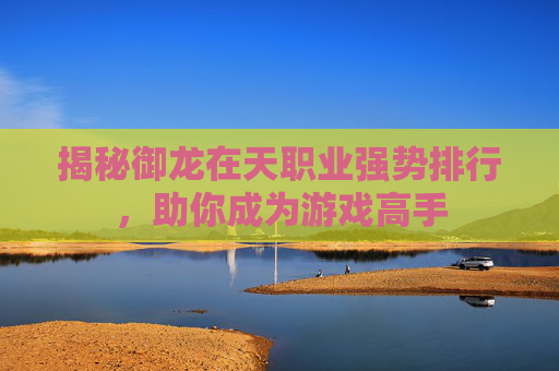 揭秘御龙在天职业强势排行，助你成为游戏高手