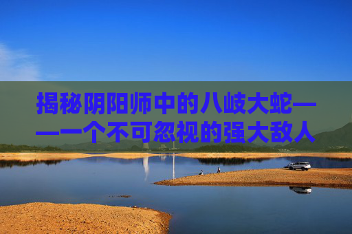 揭秘阴阳师中的八岐大蛇——一个不可忽视的强大敌人