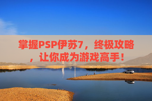 掌握PSP伊苏7，终极攻略，让你成为游戏高手！