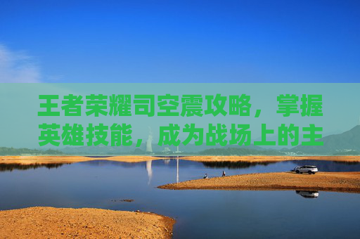 王者荣耀司空震攻略,掌握英雄技能,成为战场上的主宰 王者荣耀司空震攻略,掌握英雄技能,成为战场上的主宰