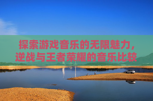 探索游戏音乐的无限魅力，逆战与王者荣耀的音乐比较