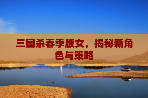 三国杀春季版女，揭秘新角色与策略