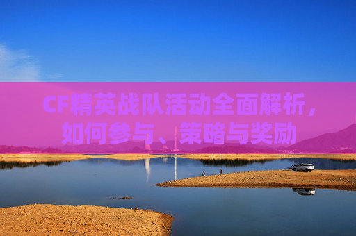 CF精英战队活动全面解析，如何参与、策略与奖励
